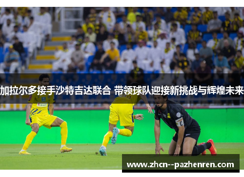 加拉尔多接手沙特吉达联合 带领球队迎接新挑战与辉煌未来 加拉尔多接手沙特吉达联合 带领球队迎接新挑战与辉煌未来
