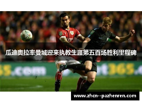 瓜迪奥拉率曼城迎来执教生涯第五百场胜利里程碑