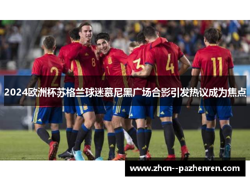 2024欧洲杯苏格兰球迷慕尼黑广场合影引发热议成为焦点