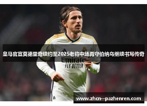 皇马官宣莫德里奇续约至2025老将中场再守伯纳乌继续书写传奇