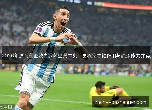 2026年迪马利亚效力罗萨里奥中央，更衣室领袖作用与绝杀能力并存